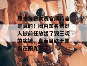 原来每日大赛官网传言是真的！圈内知名老好人被前任放出了毁三观的实锤，真面目终于暴露在阳光下了。