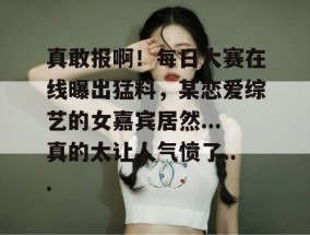 真敢报啊！每日大赛在线曝出猛料，某恋爱综艺的女嘉宾居然...真的太让人气愤了...