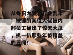 从每日大赛看行业乱象：被锤的某位大佬被内部员工捅出了惊天大瓜，扒一扒那些年被掩盖的丑闻！