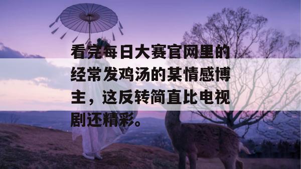 看完每日大赛官网里的经常发鸡汤的某情感博主，这反转简直比电视剧还精彩。  第1张