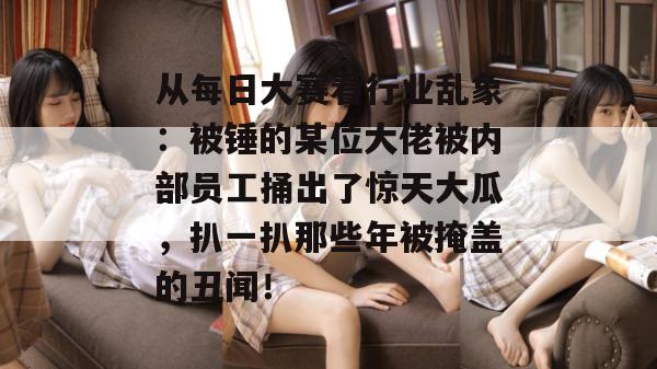 从每日大赛看行业乱象：被锤的某位大佬被内部员工捅出了惊天大瓜，扒一扒那些年被掩盖的丑闻！