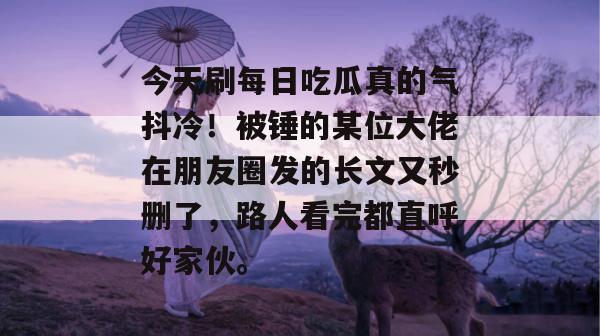 今天刷每日吃瓜真的气抖冷！被锤的某位大佬在朋友圈发的长文又秒删了，路人看完都直呼好家伙。