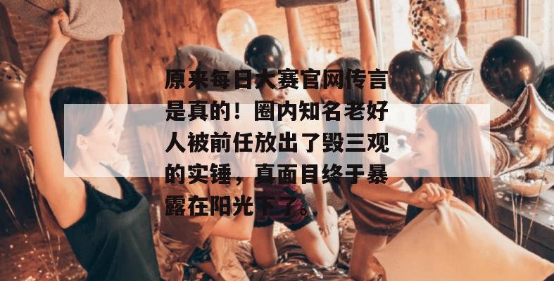 原来每日大赛官网传言是真的！圈内知名老好人被前任放出了毁三观的实锤，真面目终于暴露在阳光下了。