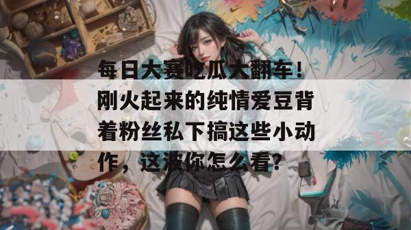 每日大赛吃瓜大翻车!刚火起来的纯情爱豆背着粉丝私下搞这些小动作,这波你怎么看? 第1张 每日大赛吃瓜大翻车!刚火起来的纯情爱豆背着粉丝私下搞这些小动作,这波你怎么看? 第1张