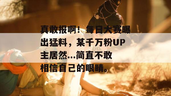 真敢报啊！每日大赛曝出猛料，某千万粉UP主居然...简直不敢相信自己的眼睛。  第1张