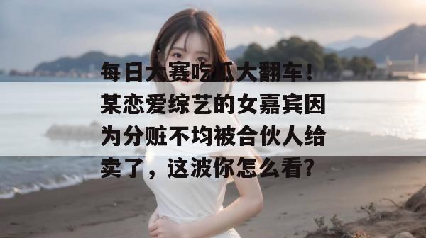 每日大赛吃瓜大翻车！某恋爱综艺的女嘉宾因为分赃不均被合伙人给卖了，这波你怎么看？  第1张