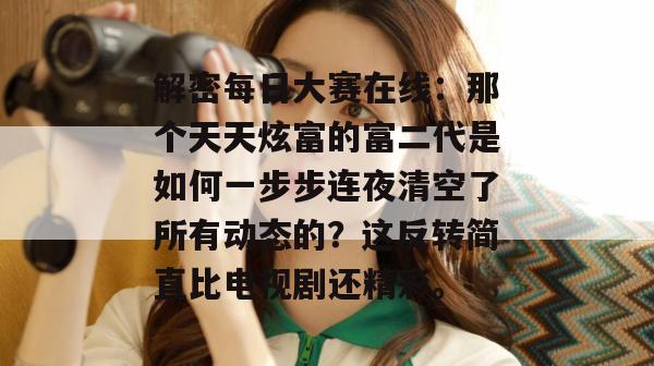 解密每日大赛在线:那个天天炫富的富二代是如何一步步连夜清空了所有动态的?这反转简直比电视剧还精彩。 第1张 解密每日大赛在线:那个天天炫富的富二代是如何一步步连夜清空了所有动态的?这反转简直比电视剧还精彩。 第1张
