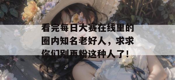 看完每日大赛在线里的圈内知名老好人，求求你们别再粉这种人了！  第1张