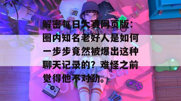 解密每日大赛网页版:圈内知名老好人是如何一步步竟然被爆出这种聊天记录的?难怪之前觉得他不对劲。 第1张 解密每日大赛网页版:圈内知名老好人是如何一步步竟然被爆出这种聊天记录的?难怪之前觉得他不对劲。 第1张